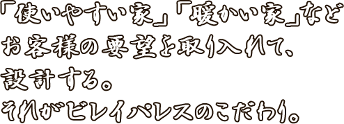 「使いやすい家」「暖かい家」など<お客様の要望を取り入れて、設計する。それがビレイパレスのこだわり。