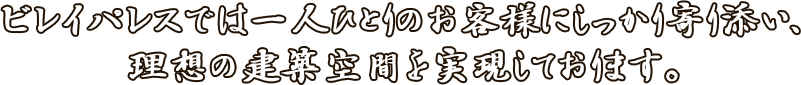 ビレイパレスでは一人ひとりのお客様にしっかり寄り添い、 理想の建築空間を実現しております。