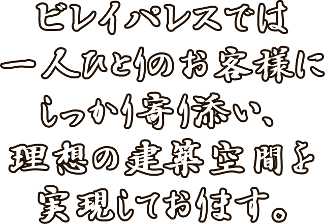 ビレイパレスでは一人ひとりのお客様にしっかり寄り添い、 理想の建築空間を実現しております。