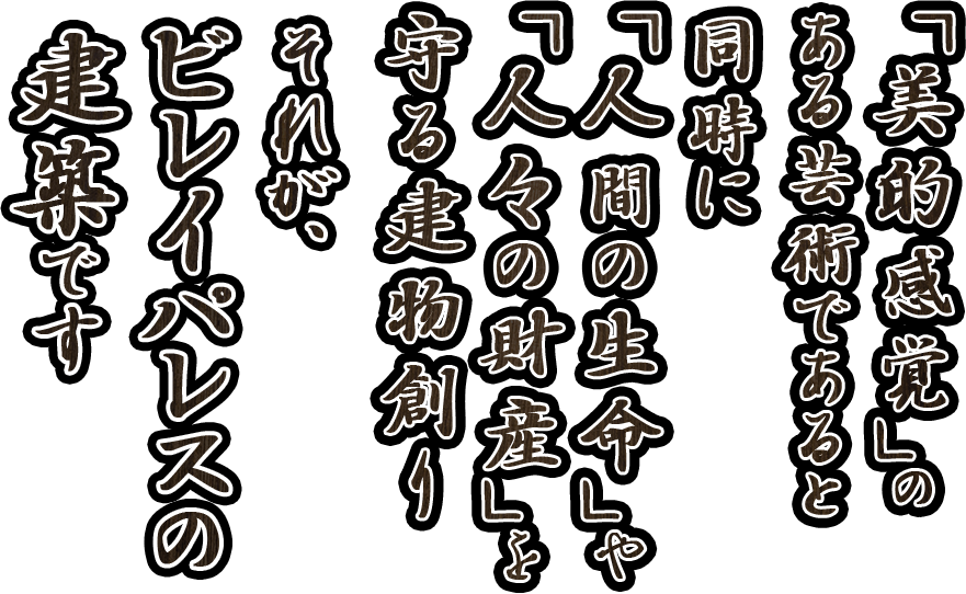 「美的感覚」のある芸術であると同時に「人間の生命」や「人々の財産」を守る建物作り。それが、ビレイパレスの建築です。