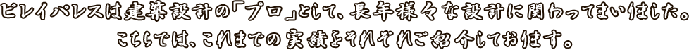 ビレイパレスは建築設計の「プロ」として、長年様々な設計に関わってまいりました。<br>こちらでは、これまでの実績をそれぞれご紹介しております。