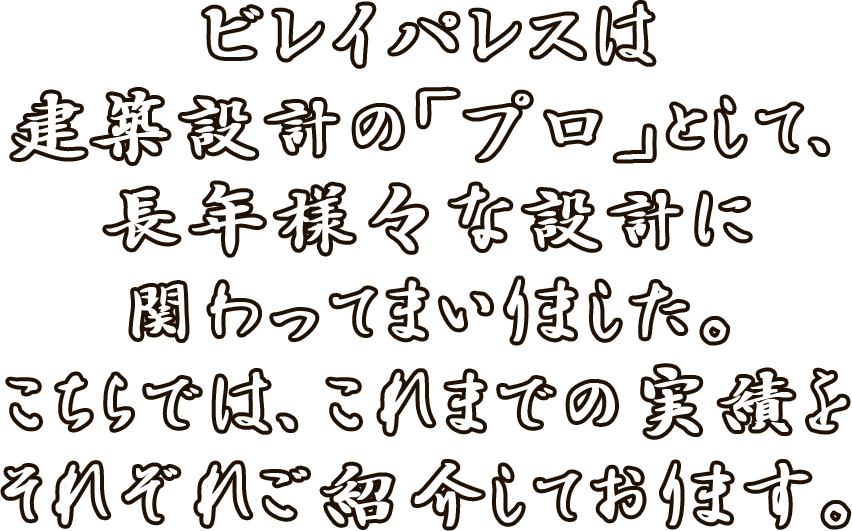 ビレイパレスは建築設計の「プロ」として、長年様々な設計に関わってまいりました。<br>こちらでは、これまでの実績をそれぞれご紹介しております。